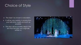 Choice of Style 
 The style I’ve chosen is naturalism. 
 It will be very realistic in production 
and will mimic reality as much as 
possible. 
 The play will accurately depict the 
era that the play was originally 
written in. 
 