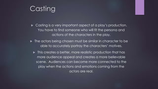 Casting 
 Casting is a very important aspect of a play’s production. 
You have to find someone who will fit the persona and 
actions of the characters in the play. 
 The actors being chosen must be similar in character to be 
able to accurately portray the characters’ motives. 
 This creates a better, more realistic production that has 
more audience appeal and creates a more believable 
scene. Audiences can become more connected to the 
play when the actions and emotions coming from the 
actors are real. 
 