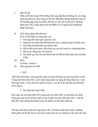 I. Đặt vấn đề
Một sơ đồ lớp trong UML không thể cung cấp đầy đủ thông tin, các rằng,
quan hệ giữa các class trong sơ đồ lớp. Mặt khác những thông tin này lại
rất thường gặp trong tự nhiên. Để làm rõ việc mô tả này OCL đã được
phát triển, OCL được phát triển bởi IBM và có nguồn gốc từ phương
pháp Syntropy.
II. OCL được dùng như thế nào?
OCL có thể được sử dụng như sau:
1. Sử dụng như một ngôn ngữ truy vấn.
2. Dùng để xác định tính bất biến trên class và kiểu trong mô hình class.
3. Xác định tính bất biến cho khuôn mẫu
4. Mô tả điều kiện trước, điều kiện sau của mỗi toán tử, và phương thức
5. Mô tả các rằng buộc của toán tử
6. Xác định quy tắc cho các thuộc tính với bất kỳ biểu hiện trên mô hình
UML
III. OCL
Từ khóa “context”
IV. Mối quan hệ với UML
1. Self
Mỗi biểu OCl được viết trong bối cảnh của một thể hiện của một loại hình cụ thể.
Trong một biểu thức OCL, tự từ dành riêng được sử dụng để tham khảo các ví dụ
theo ngữ cảnh. Ví dụ, nếu bối cảnh là Công ty, sau đó tự đề cập đến một thể hiện
của Công ty.
2. Xác định bối cảnh UML
Bối cảnh của một biểu thức OCl trong một mô hình UML có thể được xác định
thông qua một tuyên bố bối cảnh cái gọi là đầu của một biểu thức OCL. Việc kê
khai bối cảnh những khó khăn trong các phần sau đây được hiển thị.
Nếu hạn chế được hiển thị trong một sơ đồ, với khuôn mẫu thích hợp và những
đường đứt nét để kết nối nó với yếu tố ngữ cảnh của nó, không có nhu cầu cho một
 