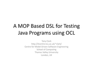A MOP Based DSL for Testing Java Programs using OCL,[object Object],Tony Clark,[object Object],http://itcentre.tvu.ac.uk/~clark/,[object Object],Centre for Model Driven Software Engineering,[object Object],School of Computing,[object Object],Thames Valley University,[object Object],London, UK,[object Object]