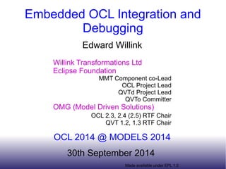 Embedded OCL Integration and 
Debugging 
Edward Willink 
Willink Transformations Ltd 
Eclipse Foundation 
MMT Component co-Lead 
OCL Project Lead 
QVTd Project Lead 
QVTo Committer 
OMG (Model Driven Solutions) 
OCL 2.3, 2.4 (2.5) RTF Chair 
QVT 1.2, 1.3 RTF Chair 
OCL 2014 @ MODELS 2014 
30th September 2014 
Made available under EPL 1.0 
 