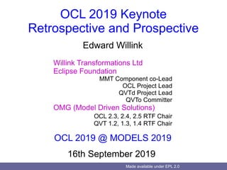 Made available under EPL 2.0
OCL 2019 Keynote
Retrospective and Prospective
Edward Willink
Willink Transformations Ltd
Eclipse Foundation
MMT Component co-Lead
OCL Project Lead
QVTd Project Lead
QVTo Committer
OMG (Model Driven Solutions)
OCL 2.3, 2.4, 2.5 RTF Chair
QVT 1.2, 1.3, 1.4 RTF Chair
OCL 2019 @ MODELS 2019
16th September 2019
 