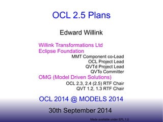 OCL 2.5 Plans 
Edward Willink 
Willink Transformations Ltd 
Eclipse Foundation 
MMT Component co-Lead 
OCL Project Lead 
QVTd Project Lead 
QVTo Committer 
OMG (Model Driven Solutions) 
OCL 2.3, 2.4 (2.5) RTF Chair 
QVT 1.2, 1.3 RTF Chair 
OCL 2014 @ MODELS 2014 
30th September 2014 
Made available under EPL 1.0 
 