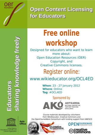 Open Content Licensing
                                       Open Content Licensing
                                       for Educators
                                       for Educators


                                                   Free online
        sharing knowledge freely



                                                    workshop
                                       Designed for educators who want to learn
                                                     more about:
                                           Open Education Resources (OER)
                                                    Copyright, and
                                             Creative Commons licenses.

                                                   Register online:
                                       www.wikieducator.org/OCL4ED
        Educators




                                                  When: 23 - 27 January 2012
                                                  Where: Online
                                                  Tag: #OCL4ED

                                                            Sponsored by



                                                   Course materials developed by volunteers
                                                  from WikiEducator, Creative Commons and
                                       the OpenCourseWare Consortium with funding support from UNESCO
                              Apia
                              Office
           United Nations
Educational, Scientic and
    Cultural Organization
 