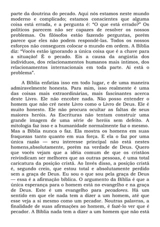 parte da doutrina do pecado. Aqui nós estamos neste mundo
moderno e complicado; estamos conscientes que alguma
coisa está errada, e a pergunta é: ―O que está errado?‖ Os
políticos parecem não ser capazes de resolver os nossos
problemas. Os filósofos estão fazendo perguntas, porém
parece que eles não podem respondê-las. Todos os nossos
esforços não conseguem colocar o mundo em ordem. A Bíblia
diz: ―Vocês estão ignorando a única coisa que é a chave para
a situação! É o pecado. Eis a causa da angústia dos
indivíduos, dos relacionamentos humanos mais íntimos, dos
relacionamentos internacionais em toda parte. Aí está o
problema‖.
A Bíblia enfatiza isso em todo lugar, e de uma maneira
admiravelmente honesta. Para mim, isso realmente é uma
das coisas mais extraordinárias, mais fascinantes acerca
deste Livro. Ele não encobre nada. Não posso entender o
homem que não crê neste Livro como o Livro de Deus. Ele é
muito honesto. Ele não procura ocultar as faltas de seus
maiores heróis. As Escrituras não tentam construir uma
grande imagem de uma série de heróis sem defeito. A
mitologia faz isso e a humanidade normalmente faz o mesmo.
Mas a Bíblia nunca o faz. Ela mostra os homens em suas
fraquezas tanto quanto em sua força. E ela o faz por uma
única razão — seu interesse principal não está nestes
homens,absolutamente, porém na verdade de Deus. Quero
que vocês vejam que a idéia comum de que os cristãos
reivindicam ser melhores que as outras pessoas, é uma total
caricatura da posição cristã. Ao Invés disso, a posição cristã
é, segundo creio, que estou total e absolutamente perdido
sem a graça de Deus. Eu sou o que sou pela graça de Deus
— essa é a afirmação bíblica. O argumento da Bíblia é que a
única esperança para o homem está no evangelho e na graça
de Deus. Este é um evangelho para pecadores. Há um
sentido em que ele nada tem a dizer a um homem, até que
esse veja a si mesmo como um pecador. Noutras palavras, a
finalidade de suas afirmações ao homem, é fazê-lo ver que é
pecador. A Bíblia nada tem a dizer a um homem que não está
 