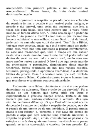 arrependido. Sua primeira palavra é um chamado ao
arrependimento. Dessa forma, ela trata desta terrível
doutrina do pecado.
Seu argumento a respeito do pecado pode ser colocado
da seguinte forma: o pecado é um terrível poder maligno, o
pecado é tão terrível, uma coisa tão poderosa, que leva a
todos nós para baixo, pois todo homem que já viveu neste
mundo, se tornou vítima dele. A Bíblia nos diz que o poder do
pecado é tão grande e terrível como isso — que mesmo um
homem admirável e maravilhoso como Davi, o rei de Israel,
pode cair no caminho que eu já descrevi. ―Ora,‖ diz a Bíblia,
―até que você perceba, amigo, que está enfrentando um poder
como esse, você não terá começado a pensar corretamente.
Se você não reconhecer que, todo o tempo em que estiver
nesta vida e neste mundo, haverá este terrível poder infernal
dentro de você, ao seu redor e sobre você, então será um
mero neófito nestes assuntos! O fato é que aqui neste mundo
há principados e potestades, dominadores deste mundo
tenebroso, forças espirituais do mal nas regiões celestes,
tentando, perseguindo e oprimindo você‖.Essa é a doutrina
bíblica do pecado. Essa é a terrível coisa que está revelada
para nós neste Salmo. O primeiro passo é que o homem tem
que reconhecer e confessar sua pecaminosidade.
Realmente, este Salmo cinqüenta e um é o que podem
denominar, se quiserem, ―Uma oração de um desviado‖. Foi a
oração de um homem que havia crido em Deus e
experimentado a graciosa direção divina. Trata-se de um
homem que caiu, embora conhecesse a verdade. Mas isso
não faz nenhuma diferença. O que Davi afirma aqui acerca
do pecado é sempre verdadeiro a respeito do pecado, seja ele
o pecado de um crente ou de um incrédulo. O pecado nunca
muda o seu caráter, e, portanto, o que Davi diz acerca do
pecado é algo que será sempre uma verdade universal a
respeito do pecado. Aqui, então, constatamos os passos e os
estágios através dos quais um homem inevitavelmente passa
quando se torna convencido e convicto do seu pecado. Eu
 