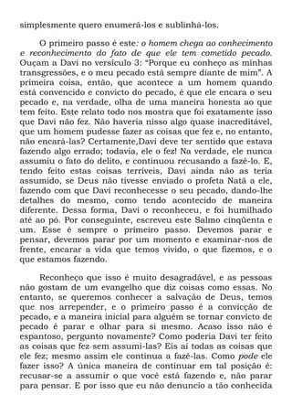 simplesmente quero enumerá-los e sublinhá-los.
O primeiro passo é este: o homem chega ao conhecimento
e reconhecimento do fato de que ele tem cometido pecado.
Ouçam a Davi no versículo 3: ―Porque eu conheço as minhas
transgressões, e o meu pecado está sempre diante de mim‖. A
primeira coisa, então, que acontece a um homem quando
está convencido e convicto do pecado, é que ele encara o seu
pecado e, na verdade, olha de uma maneira honesta ao que
tem feito. Este relato todo nos mostra que foi exatamente isso
que Davi não fez. Não haveria nisso algo quase inacreditável,
que um homem pudesse fazer as coisas que fez e, no entanto,
não encará-las? Certamente,Davi deve ter sentido que estava
fazendo algo errado; todavia, ele o fez! Na verdade, ele nunca
assumiu o fato do delito, e continuou recusando a fazê-lo. E,
tendo feito estas coisas terríveis, Davi ainda não as teria
assumido, se Deus não tivesse enviado o profeta Natã a ele,
fazendo com que Davi reconhecesse o seu pecado, dando-lhe
detalhes do mesmo, como tendo acontecido de maneira
diferente. Dessa forma, Davi o reconheceu, e foi humilhado
até ao pó. Por conseguinte, escreveu este Salmo cinqüenta e
um. Esse é sempre o primeiro passo. Devemos parar e
pensar, devemos parar por um momento e examinar-nos de
frente, encarar a vida que temos vivido, o que fizemos, e o
que estamos fazendo.
Reconheço que isso é muito desagradável, e as pessoas
não gostam de um evangelho que diz coisas como essas. No
entanto, se queremos conhecer a salvação de Deus, temos
que nos arrepender, e o primeiro passo é a convicção de
pecado, e a maneira inicial para alguém se tornar convicto de
pecado é parar e olhar para si mesmo. Acaso isso não é
espantoso, pergunto novamente? Como poderia Davi ter feito
as coisas que fez sem assumi-las? Eis aí todas as coisas que
ele fez; mesmo assim ele continua a fazê-las. Como pode ele
fazer isso? A única maneira de continuar em tal posição é:
recusar-se a assumir o que você está fazendo e, não parar
para pensar. E por isso que eu não denuncio a tão conhecida
 