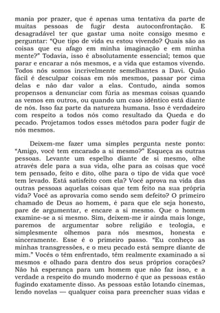 mania por prazer, que é apenas uma tentativa da parte de
muitas pessoas de fugir desta autoconfrontação. E
desagradável ter que gastar uma noite consigo mesmo e
perguntar: ―Que tipo de vida eu estou vivendo? Quais são as
coisas que eu afago em minha imaginação e em minha
mente?‖ Todavia, isso é absolutamente essencial; temos que
parar e encarar a nós mesmos, e a vida que estamos vivendo.
Todos nós somos incrivelmente semelhantes a Davi. Quão
fácil é desculpar coisas em nós mesmos, passar por cima
delas e não dar valor a elas. Contudo, ainda somos
propensos a denunciar com fúria as mesmas coisas quando
as vemos em outros, ou quando um caso idêntico está diante
de nós. Isso faz parte da natureza humana. Isso é verdadeiro
com respeito a todos nós como resultado da Queda e do
pecado. Projetamos todos esses métodos para poder fugir de
nós mesmos.
Deixem-me fazer uma simples pergunta neste ponto:
―Amigo, você tem encarado a si mesmo?‖ Esqueça as outras
pessoas. Levante um espelho diante de si mesmo, olhe
através dele para a sua vida, olhe para as coisas que você
tem pensado, feito e dito, olhe para o tipo de vida que você
tem levado. Está satisfeito com ela? Você aprova na vida das
outras pessoas aquelas coisas que tem feito na sua própria
vida? Você as aprovaria como sendo sem defeito? O primeiro
chamado de Deus ao homem, é para que ele seja honesto,
pare de argumentar, e encare a si mesmo. Que o homem
examine-se a si mesmo. Sim, deixem-me ir ainda mais longe,
paremos de argumentar sobre religião e teologia, e
simplesmente olhemos para nós mesmos, honesta e
sinceramente. Esse é o primeiro passo. ―Eu conheço as
minhas transgressões, e o meu pecado está sempre diante de
mim.‖ Vocês o têm enfrentado, têm realmente examinado a si
mesmos e olhado para dentro dos seus próprios corações?
Não há esperança para um homem que não faz isso, e a
verdade a respeito do mundo moderno é que as pessoas estão
fugindo exatamente disso. As pessoas estão lotando cinemas,
lendo novelas — qualquer coisa para preencher suas vidas e
 
