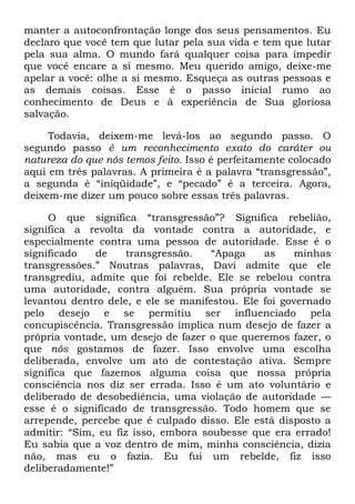 manter a autoconfrontação longe dos seus pensamentos. Eu
declaro que você tem que lutar pela sua vida e tem que lutar
pela sua alma. O mundo fará qualquer coisa para impedir
que você encare a si mesmo. Meu querido amigo, deixe-me
apelar a você: olhe a si mesmo. Esqueça as outras pessoas e
as demais coisas. Esse é o passo inicial rumo ao
conhecimento de Deus e à experiência de Sua gloriosa
salvação.
Todavia, deixem-me levá-los ao segundo passo. O
segundo passo é um reconhecimento exato do caráter ou
natureza do que nós temos feito. Isso é perfeitamente colocado
aqui em três palavras. A primeira é a palavra ―transgressão‖,
a segunda é ―iniqüidade‖, e ―pecado‖ é a terceira. Agora,
deixem-me dizer um pouco sobre essas três palavras.
O que significa ―transgressão‖? Significa rebelião,
significa a revolta da vontade contra a autoridade, e
especialmente contra uma pessoa de autoridade. Esse é o
significado de transgressão. ―Apaga as minhas
transgressões.‖ Noutras palavras, Davi admite que ele
transgrediu, admite que foi rebelde. Ele se rebelou contra
uma autoridade, contra alguém. Sua própria vontade se
levantou dentro dele, e ele se manifestou. Ele foi governado
pelo desejo e se permitiu ser influenciado pela
concupiscência. Transgressão implica num desejo de fazer a
própria vontade, um desejo de fazer o que queremos fazer, o
que nós gostamos de fazer. Isso envolve uma escolha
deliberada, envolve um ato de contestação ativa. Sempre
significa que fazemos alguma coisa que nossa própria
consciência nos diz ser errada. Isso é um ato voluntário e
deliberado de desobediência, uma violação de autoridade —
esse é o significado de transgressão. Todo homem que se
arrepende, percebe que é culpado disso. Ele está disposto a
admitir: ―Sim, eu fiz isso, embora soubesse que era errado!
Eu sabia que a voz dentro de mim, minha consciência, dizia
não, mas eu o fazia. Eu fui um rebelde, fiz isso
deliberadamente!‖
 