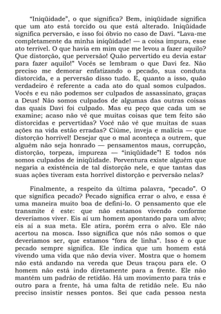 ―Iniqüidade‖, o que significa? Bem, iniqüidade significa
que um ato está torcido ou que está alterado. Iniqüidade
significa perversão, e isso foi óbvio no caso de Davi. ―Lava-me
completamente da minha iniqüidade! — a coisa impura, esse
ato terrível. O que havia em mim que me levou a fazer aquilo?
Que distorção, que perversão! Quão pervertido eu devia estar
para fazer aquilo!‖ Vocês se lembram o que Davi fez. Não
preciso me demorar enfatizando o pecado, sua conduta
distorcida, e a perversão disso tudo. E, quanto a isso, quão
verdadeiro é referente a cada ato do qual somos culpados.
Vocês e eu não podemos ser culpados de assassinato, graças
a Deus! Não somos culpados de algumas das outras coisas
das quais Davi foi culpado. Mas eu peço que cada um se
examine; acaso não vê que muitas coisas que tem feito são
distorcidas e pervertidas? Você não vê que muitas de suas
ações na vida estão erradas? Ciúme, inveja e malícia — que
distorção horrível! Desejar que o mal aconteça a outrem, que
alguém não seja honrado — pensamentos maus, corrupção,
distorção, torpeza, impureza — ―iniqüidade‖! E todos nós
somos culpados de iniqüidade. Porventura existe alguém que
negaria a existência de tal distorção nele, e que tantas das
suas ações tiveram esta horrível distorção e perversão nelas?
Finalmente, a respeito da última palavra, ―pecado‖. O
que significa pecado? Pecado significa errar o alvo, e essa é
uma maneira muito boa de defini-lo. O pensamento que ele
transmite é este: que não estamos vivendo conforme
deveríamos viver. Eis aí um homem apontando para um alvo;
eis aí a sua meta. Ele atira, porém erra o alvo. Ele não
acertou na mosca. Isso significa que nós não somos o que
deveríamos ser, que estamos ―fora de linha‖. Isso é o que
pecado sempre significa. Ele indica que um homem está
vivendo uma vida que não devia viver. Mostra que o homem
não está andando na vereda que Deus traçou para ele. O
homem não está indo diretamente para a frente. Ele não
mantém um padrão de retidão. Há um movimento para trás e
outro para a frente, há uma falta de retidão nele. Eu não
preciso insistir nesses pontos. Sei que cada pessoa nesta
 
