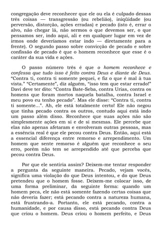 congregação deve reconhecer que ele ou ela é culpado dessas
três coisas — transgressão (ou rebelião), iniqüidade (ou
perversão, distorção, ações erradas) e pecado (isto é, errar o
alvo, não chegar lá, não sermos o que devemos ser, o que
pensamos ser, indo aqui, ali e em qualquer lugar em vez de
irmos onde deveríamos estar indo — diretamente para a
frente). O segundo passo sobre convicção de pecado e sobre
confissão de pecado é que o homem reconhece que esse é o
caráter da sua vida e ações.
O passo número três é que o homem reconhece e
confessa que tudo isso é feito contra Deus e diante de Deus.
―Contra ti, contra ti somente pequei, e fiz o que é mal à tua
vista.‖ ―Certamente‖, diz alguém, ―isso tem que estar errado!‖
Davi deve ter dito: ―Contra Bate-Seba, contra Urias, contra os
homens que foram mortos naquela batalha, contra Israel e
meu povo eu tenho pecado‖. Mas ele disse: ―Contra ti, contra
ti somente...‖. Ah, ele está totalmente certo! Ele não negou
que tinha pecado contra os outros, contudo aqui está indo
um passo além disso. Reconhece que suas ações não são
simplesmente ações em si e de si mesmas. Ele percebe que
elas não apenas afetaram e envolveram outras pessoas, mas
a essência real é que ele pecou contra Deus. Então, aqui está
a essencial diferença entre remorso e arrependimento. Um
homem que sente remorso é alguém que reconhece o seu
erro, porém não tem se arrependido até que perceba que
pecou contra Deus.
Por que ele sentiria assim? Deixem-me tentar responder
a pergunta da seguinte maneira. Pecado, vejam vocês,
significa uma violação do que Deus intentou, e do que Deus
pretendeu que o homem fosse. Deixem-me colocar isso, de
uma forma preliminar, da seguinte forma: quando um
homem peca, ele não está somente fazendo certas coisas que
não deveria fazer; está pecando contra a natureza humana,
está frustrando-a. Portanto, ele está pecando, contra a
humanidade, e por causa disso, está pecando contra Deus
que criou o homem. Deus criou o homem perfeito, e Deus
 