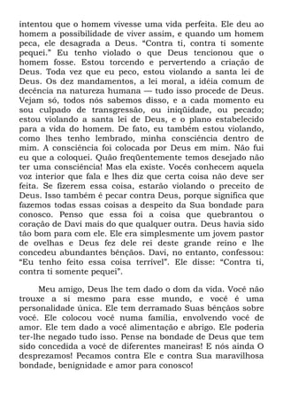 intentou que o homem vivesse uma vida perfeita. Ele deu ao
homem a possibilidade de viver assim, e quando um homem
peca, ele desagrada a Deus. ―Contra ti, contra ti somente
pequei.‖ Eu tenho violado o que Deus tencionou que o
homem fosse. Estou torcendo e pervertendo a criação de
Deus. Toda vez que eu peco, estou violando a santa lei de
Deus. Os dez mandamentos, a lei moral, a idéia comum de
decência na natureza humana — tudo isso procede de Deus.
Vejam só, todos nós sabemos disso, e a cada momento eu
sou culpado de transgressão, ou iniqüidade, ou pecado;
estou violando a santa lei de Deus, e o plano estabelecido
para a vida do homem. De fato, eu também estou violando,
como lhes tenho lembrado, minha consciência dentro de
mim. A consciência foi colocada por Deus em mim. Não fui
eu que a coloquei. Quão freqüentemente temos desejado não
ter uma consciência! Mas ela existe. Vocês conhecem aquela
voz interior que fala e lhes diz que certa coisa não deve ser
feita. Se fizerem essa coisa, estarão violando o preceito de
Deus. Isso também é pecar contra Deus, porque significa que
fazemos todas essas coisas a despeito da Sua bondade para
conosco. Penso que essa foi a coisa que quebrantou o
coração de Davi mais do que qualquer outra. Deus havia sido
tão bom para com ele. Ele era simplesmente um jovem pastor
de ovelhas e Deus fez dele rei deste grande reino e lhe
concedeu abundantes bênçãos. Davi, no entanto, confessou:
―Eu tenho feito essa coisa terrível‖. Ele disse: ―Contra ti,
contra ti somente pequei‖.
Meu amigo, Deus lhe tem dado o dom da vida. Você não
trouxe a si mesmo para esse mundo, e você é uma
personalidade única. Ele tem derramado Suas bênçãos sobre
você. Ele colocou você numa família, envolvendo você de
amor. Ele tem dado a você alimentação e abrigo. Ele poderia
ter-lhe negado tudo isso. Pense na bondade de Deus que tem
sido concedida a você de diferentes maneiras! E nós ainda O
desprezamos! Pecamos contra Ele e contra Sua maravilhosa
bondade, benignidade e amor para conosco!
 
