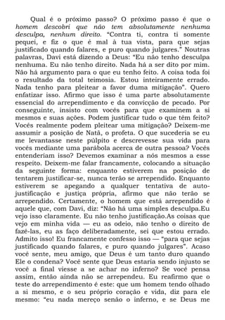 Qual é o próximo passo? O próximo passo é que o
homem descobri que não tem absolutamente nenhuma
desculpa, nenhum direito. ―Contra ti, contra ti somente
pequei, e fiz o que é mal à tua vista, para que sejas
justificado quando falares, e puro quando julgares.‖ Noutras
palavras, Davi está dizendo a Deus: ―Eu não tenho desculpa
nenhuma. Eu não tenho direito. Nada há a ser dito por mim.
Não há argumento para o que eu tenho feito. A coisa toda foi
o resultado da total teimosia. Estou inteiramente errado.
Nada tenho para pleitear a favor duma mitigação‖. Quero
enfatizar isso. Afirmo que isso é uma parte absolutamente
essencial do arrependimento e da convicção de pecado. Por
conseguinte, insisto com vocês para que examinem a si
mesmos e suas ações. Podem justificar tudo o que têm feito?
Vocês realmente podem pleitear uma mitigação? Deixem-me
assumir a posição de Natã, o profeta. O que sucederia se eu
me levantasse neste púlpito e descrevesse sua vida para
vocês mediante uma parábola acerca de outra pessoa? Vocês
entenderiam isso? Devemos examinar a nós mesmos a esse
respeito. Deixem-me falar francamente, colocando a situação
da seguinte forma: enquanto estiverem na posição de
tentarem justificar-se, nunca terão se arrependido. Enquanto
estiverem se apegando a qualquer tentativa de auto-
justificação e justiça própria, afirmo que não terão se
arrependido. Certamente, o homem que está arrependido é
aquele que, com Davi, diz: ―Não há uma simples desculpa.Eu
vejo isso claramente. Eu não tenho justificação.As coisas que
vejo em minha vida — eu as odeio, não tenho o direito de
fazê-las, eu as faço deliberadamente, sei que estou errado.
Admito isso! Eu francamente confesso isso — ―para que sejas
justificado quando falares, e puro quando julgares‖. Acaso
você sente, meu amigo, que Deus é um tanto duro quando
Ele o condena? Você sente que Deus estaria sendo injusto se
você a final viesse a se achar no inferno? Se você pensa
assim, então ainda não se arrependeu. Eu reafirmo que o
teste do arrependimento é este: que um homem tendo olhado
a si mesmo, e o seu próprio coração e vida, diz para ele
mesmo: ―eu nada mereço senão o inferno, e se Deus me
 