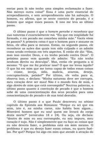 enviar para lá não tenho uma simples reclamação a fazer.
Não mereço outra coisa!‖ Essa é uma parte essencial do
arrependimento, e sem arrependimento não há salvação. O
homem, eu afirmo, que se sente convicto do pecado, é o
homem que segue esses passos. E isso me leva ao último
passo.
O último passo é que o homem percebe e reconhece que
sua natureza é essencialmente má. ―Eis que em iniqüidade fui
formado, e em pecado me concebeu minha mãe.‖ Vocês vêem
os passos? A primeira coisa é que o homem para e assume os
fatos, ele olha para si mesmo. Então, no segundo passo, ele
reconhece as ações das quais tem sido culpado e as admite
como sendo errôneas em três aspectos. E então ele diz: ―Sim,
mas isso envolve Deus, e eu tenho pecado contra Deus‖. O
próximo passo vem quando ele admite: ―Eu não tenho
nenhum direito ou desculpa‖. Mas, então ele pergunta a si
mesmo: ―O que me fez praticar isso? O que me levou àquilo?
O que há em mim que me torna capaz de todas essas coisas
— ciúme, inveja, ódio, malícia, avareza, desejo,
concupiscência, paixão?‖ Por último, ele volta para si,
observa isso, e declara: ―Minha natureza deve ser corrupta,
meu coração deve ser mau! Não é o mundo fora de mim, é
algo dentro de mim que está corrompido!‖ Noutras palavras, o
último passo quanto à convicção de pecado é que o homem
sobe de uma conscientização dos seus pecados para uma
conscientização do pecado e de sua total desvalia.
O último passo é o que Paulo descreveu no sétimo
capítulo da Epístola aos Romanos: ―Porque eu sei que em
mim, isto é, na minha carne, não habita bem algum...
Miserável homem que eu sou! quem me livrará do corpo
desta morte?‖ (versículos 18 e 24). Ou seja, ele declara:
―dentro de mim eu sou corrompido, eu sou impuro, meu
coração é sujo. Não é simplesmente que eu faço as coisas que
eu não deveria fazer, o problema está em mim mesmo. O
problema é que eu desejo fazer essas coisas, eu quero fazê-
las. Por quê? Porque há algo em mim que atende à atração do
 
