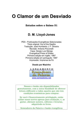 OO CCllaammoorr ddee uumm DDeessvviiaaddoo
Estudos sobre o Salmo 51
D. M. Lloyd-Jones
PES - Publicações Evangélicas Selecionadas
Titulo original: Out of the Depths
Tradução: José Humberto J. F. Oliveira
Revisão: Antonio Poccinelli
Capa: Sergio Luiz Menga
Evangelical Press of Wales
Primeira edição em inglês: 1987
Primeira edição em português: 1997
Impressão: Imprensa da Fé
Doado por Mazinho
www.semeadores.net
Nossos e-books são disponibilizados
gratuitamente, com a única finalidade de oferecer
leitura edificante a todos aqueles que não tem
condições econômicas para comprar.
Se você é financeiramente privilegiado, então
utilize nosso acervo apenas para avaliação, e, se
gostar, abençoe autores, editoras e livrarias,
adquirindo os livros.
Semeadores da Palavra e-books evangélicos
 