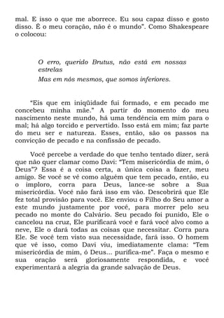 mal. E isso o que me aborrece. Eu sou capaz disso e gosto
disso. É o meu coração, não é o mundo‖. Como Shakespeare
o colocou:
O erro, querido Brutus, não está em nossas
estrelas
Mas em nós mesmos, que somos inferiores.
―Eis que em iniqüidade fui formado, e em pecado me
concebeu minha mãe.‖ A partir do momento do meu
nascimento neste mundo, há uma tendência em mim para o
mal; há algo torcido e pervertido. Isso está em mim; faz parte
do meu ser e natureza. Esses, então, são os passos na
convicção de pecado e na confissão de pecado.
Você percebe a verdade do que tenho tentado dizer, será
que não quer clamar como Davi: ―Tem misericórdia de mim, ó
Deus‖? Essa é a coisa certa, a única coisa a fazer, meu
amigo. Se você se vê como alguém que tem pecado, então, eu
o imploro, corra para Deus, lance-se sobre a Sua
misericórdia. Você não fará isso em vão. Descobrirá que Ele
fez total provisão para você. Ele enviou o Filho do Seu amor a
este mundo justamente por você, para morrer pelo seu
pecado no monte do Calvário. Seu pecado foi punido, Ele o
cancelou na cruz, Ele purificará você e fará você alvo como a
neve, Ele o dará todas as coisas que necessitar. Corra para
Ele. Se você tem visto sua necessidade, fará isso. O homem
que vê isso, como Davi viu, imediatamente clama: ―Tem
misericórdia de mim, ó Deus... purifica-me‖. Faça o mesmo e
sua oração será gloriosamente respondida, e você
experimentará a alegria da grande salvação de Deus.
 