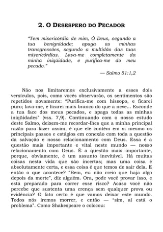 2. O DESESPERO DO PECADOR
―Tem misericórdia de mim, Ó Deus, segundo a
tua benignidade; apaga as minhas
transgressões, segundo a multidão das tuas
misericórdias. Lava-me completamente da
minha iniqüidade, e purifica-me do meu
pecado.‖
— Salmo 51:1,2
Não nos limitaremos exclusivamente a esses dois
versículos, pois, como vocês observarão, os sentimentos são
repetidos novamente: ―Purifica-me com hissopo, e ficarei
puro; lava-me, e ficarei mais branco do que a neve... Esconde
a tua face dos meus pecados, e apaga todas as minhas
iniqüidades‖ (vss. 7,9). Continuando com o nosso estudo
deste Salmo, deixem-me recordar-lhes que a minha principal
razão para fazer assim, é que ele contém em si mesmo os
principais passos e estágios em conexão com toda a questão
da salvação e nosso relacionamento com Deus. Essa é a
questão mais importante e vital neste mundo — nosso
relacionamento com Deus. É a questão mais importante,
porque, obviamente, é um assunto inevitável. Há muitas
coisas nesta vida que são incertas; mas uma coisa é
absolutamente certa, e essa coisa é que temos de sair dela. E
então o que acontece? ―Bem, eu não creio que haja algo
depois da morte‖, diz alguém. Ora, pode você provar isso, e
está preparado para correr esse risco? Acaso você não
percebe que sustenta uma crença sem qualquer prova ou
evidência? O fato certo é que vamos deixar este mundo.
Todos nós iremos morrer, e então — ―sim, aí está o
problema‖. Como Shakespeare o colocou:
 