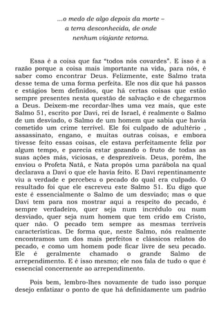 ...o medo de algo depois da morte –
a terra desconhecida, de onde
nenhum viajante retorna.
Essa é a coisa que faz ―todos nós covardes‖. E isso é a
razão porque a coisa mais importante na vida, para nós, é
saber como encontrar Deus. Felizmente, este Salmo trata
desse tema de uma forma perfeita. Ele nos diz que há passos
e estágios bem definidos, que há certas coisas que estão
sempre presentes nesta questão de salvação e de chegarmos
a Deus. Deixem-me recordar-lhes uma vez mais, que este
Salmo 51, escrito por Davi, rei de Israel, é realmente o Salmo
de um desviado, o Salmo de um homem que sabia que havia
cometido um crime terrível. Ele foi culpado de adultério ,
assassinato, engano, e muitas outras coisas, e embora
tivesse feito essas coisas, ele estava perfeitamente feliz por
algum tempo, e parecia estar gozando o fruto de todas as
suas ações más, viciosas, e desprezíveis. Deus, porém, lhe
enviou o Profeta Natã, e Nata propôs uma parábola na qual
declarava a Davi o que ele havia feito. E Davi repentinamente
viu a verdade e percebeu o pecado do qual era culpado. O
resultado foi que ele escreveu este Salmo 51. Eu digo que
este é essencialmente o Salmo de um desviado; mas o que
Davi tem para nos mostrar aqui a respeito do pecado, é
sempre verdadeiro, quer seja num incrédulo ou num
desviado, quer seja num homem que tem crido em Cristo,
quer não. O pecado tem sempre as mesmas terríveis
características. De forma que, neste Salmo, nós realmente
encontramos um dos mais perfeitos e clássicos relatos do
pecado, e como um homem pode ficar livre de seu pecado.
Ele é geralmente chamado o grande Salmo de
arrependimento. E é isso mesmo; ele nos fala de tudo o que é
essencial concernente ao arrependimento.
Pois bem, lembro-lhes novamente de tudo isso porque
desejo enfatizar o ponto de que há definidamente um padrão
 