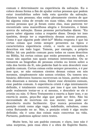 comum e determinante na experiência da salvação. Eu o
coloco dessa forma a fim de ajudar certas pessoas que podem
estar insatisfeitas sobre toda esta questão da salvação.
Existem tais pessoas; elas estão plenamente cientes de que
há alguma coisa de errado em suas vidas, elas encontram
outras pessoas que já foram como elas, mas parecem ter
encontrado uma maravilhosa alegria e livramento, e falam
acerca da salvação. Essas pessoas perturbadas dizem: ―Eu
quero saber alguma coisa a respeito disso. Desejo ter isso
também, desejo ter a experiência dessas outras pessoas.
Como é que alguém pode obtê-la?‖ Minha resposta é que há
certas coisas que estão sempre presentes na típica e
característica experiência cristã, e vocês as encontrarão
descritas em todo lugar. Tomem, por exemplo, a própria
Bíblia: há um padrão comum para todos os casos descritos
na Bíblia, há certas coisas que estão presentes em todos, e
essas são aquelas nas quais estamos interessados. Ou se
tomarem as biografias de pessoas cristãs ou lerem sobre a
vida dos heróis da fé, não poderão fazê-lo sem descobrir esse
padrão comum. Certas coisas estão sempre presentes, e é por
isso que, se não estamos cientes dessas coisas em nós
mesmos, simplesmente não somos cristãos. Ou tomem seu
hinário; diferentes homens escreveram os hinos, porém todos
eles disseram a mesma coisa. Existe esse elemento comum,
esse padrão comum. A experiência cristã é algo inteiramente
definido, é totalmente concreto; por isso é que um homem
pode realmente testar-se a si mesmo, e descobrir se ele é
cristão ou não. O Novo Testamento o exorta a fazer isso, e ao
exortá-lo assim, peça-lhe algo que pode ser feito. Não há
necessidade de incerteza em sua mente; isso pode ser
descoberto muito facilmente. Que nunca pensemos da
posição cristã como algo vago, indefinido, nebuloso, como
coisa flutuando no ar. Não, a posição cristã é algo muito
definido; ela é uma das coisas mais concretas na vida.
Portanto, podemos aplicar estes testes.
Muito bem, há um padrão comum; e claro, isso não é
uma surpresa, pois essa obra é a obra do Espírito Santo.
 
