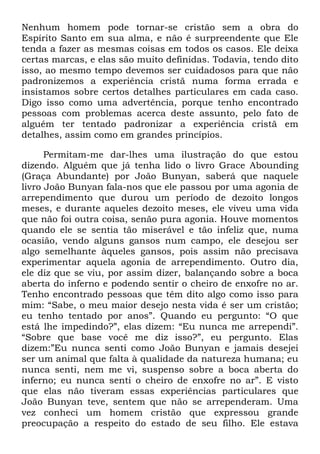 Nenhum homem pode tornar-se cristão sem a obra do
Espírito Santo em sua alma, e não é surpreendente que Ele
tenda a fazer as mesmas coisas em todos os casos. Ele deixa
certas marcas, e elas são muito definidas. Todavia, tendo dito
isso, ao mesmo tempo devemos ser cuidadosos para que não
padronizemos a experiência cristã numa forma errada e
insistamos sobre certos detalhes particulares em cada caso.
Digo isso como uma advertência, porque tenho encontrado
pessoas com problemas acerca deste assunto, pelo fato de
alguém ter tentado padronizar a experiência cristã em
detalhes, assim como em grandes princípios.
Permitam-me dar-lhes uma ilustração do que estou
dizendo. Alguém que já tenha lido o livro Grace Abounding
(Graça Abundante) por João Bunyan, saberá que naquele
livro João Bunyan fala-nos que ele passou por uma agonia de
arrependimento que durou um período de dezoito longos
meses, e durante aqueles dezoito meses, ele viveu uma vida
que não foi outra coisa, senão pura agonia. Houve momentos
quando ele se sentia tão miserável e tão infeliz que, numa
ocasião, vendo alguns gansos num campo, ele desejou ser
algo semelhante àqueles gansos, pois assim não precisava
experimentar aquela agonia de arrependimento. Outro dia,
ele diz que se viu, por assim dizer, balançando sobre a boca
aberta do inferno e podendo sentir o cheiro de enxofre no ar.
Tenho encontrado pessoas que têm dito algo como isso para
mim: ―Sabe, o meu maior desejo nesta vida é ser um cristão;
eu tenho tentado por anos‖. Quando eu pergunto: ―O que
está lhe impedindo?‖, elas dizem: ―Eu nunca me arrependi‖.
―Sobre que base você me diz isso?‖, eu pergunto. Elas
dizem:‖Eu nunca senti como João Bunyan e jamais desejei
ser um animal que falta à qualidade da natureza humana; eu
nunca senti, nem me vi, suspenso sobre a boca aberta do
inferno; eu nunca senti o cheiro de enxofre no ar‖. E visto
que elas não tiveram essas experiências particulares que
João Bunyan teve, sentem que não se arrependeram. Uma
vez conheci um homem cristão que expressou grande
preocupação a respeito do estado de seu filho. Ele estava
 