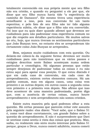 totalmente convencido em sua própria mente que seu filho
não era cristão, e quando eu perguntei a ele por que, ele
disse que seu filho nunca havia tido ―a experiência do
caminho de Damasco‖. Ele mesmo tivera uma experiência
semelhante a isso, pois sua conversão foi um tanto
repentina; e pelo fato de seu filho não ter tido alguma
experiência súbita, ele disse que o filho não era convertido.
Foi isso que eu quis dizer quando afirmei que devemos ser
cuidadosos para não padronizar essa experiência comum no
que diz respeito aos detalhes particulares. Há muitos salvos
no céu, hoje, que nunca tiveram os sentimentos particulares
que João Bunyan teve, no entanto eles se arrependeram tão
certamente como João Bunyan se arrependeu.
Bem, sejamos muito cuidadosos com esta questão. Ou
deixem-me colocá-la da seguinte forma: devemos ser muito
cuidadosos para não insistirmos que os vários passos e
estágios descritos neste Salmo aconteçam numa ordem
particular e cronológica. Há algumas pessoas que estão
sempre desejosos de padronizar todas as coisas e eu não
estou aqui para apoiar essa posição. O que estou dizendo é
que em cada caso de conversão, em cada caso de
arrependimento, existem certos elementos comuns. Há um
padrão comum, mas em alguns casos, uma coisa vem
primeiro e as outras depois; em outros casos a segunda coisa
vem primeiro e a primeira vem depois. Não afirmo que isso
deve acontecer de uma maneira padronizada, porém digo
que, com a ausência de certas coisas, nunca houve
arrependimento e sem arrependimento não somos cristãos.
Existe outra maneira pela qual podemos olhar a esta
questão. Há certas pessoas que parecem evitar este assunto
pela seguinte razão: elas dizem: ―Você sabe, que o Salmo 51
é, como você disse corretamente, um grande Salmo sobre a
questão do arrependimento. E não é surpreendente que Davi
se sentisse como sentiu à vista das coisas que praticou. Mas,
saiba, eu realmente não sinto muito interesse pelo Salmo 51
porque, graças a Deus, nunca cometi adultério, nunca cometi
 