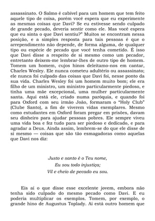assassinato. O Salmo é cabível para um homem que tem feito
aquele tipo de coisa, porém você espera que eu experimente
as mesmas coisas que Davi? Se eu estivesse sendo culpado
de grande pecado, deveria sentir como ele. Mas você espera
que eu sinta o que Davi sentiu?‖ Muitos se encontram nessa
posição, e a simples resposta para tais pessoas é que o
arrependimento não depende, de forma alguma, de qualquer
tipo ou espécie de pecado que você tenha cometido. É isso
que Davi disse a respeito de si mesmo como um pecador,
entretanto deixem-me lembrar-lhes de outro tipo de homem.
Tomem um homem, cujos hinos deleitamo-nos em cantar,
Charles Wesley. Ele nunca cometeu adultério ou assassinato;
ele nunca foi culpado das coisas que Davi foi, nesse ponto da
sua vida. Charles Wesley foi um homem muito bom; ele era
filho de um ministro, um ministro particularmente piedoso, e
tinha uma mãe excepcional, uma mulher particularmente
santa. Aqui está ele, criado numa paróquia, e quando foi
para Oxford com seu irmão João, formaram o ―Holy Club‖
(Clube Santo), a fim de viverem vidas exemplares. Mesmo
como estudantes em Oxford foram pregar em prisões, davam
seu dinheiro para ajudar pessoas pobres. Ele sempre viveu
uma vida boa e fez tudo para ser piedoso e dedicado, e para
agradar a Deus. Ainda assim, lembrem-se do que ele disse de
si mesmo — coisas que são tão esmagadoras como aquelas
que Davi nos diz:
Justo e santo é o Teu nome,
Eu sou todo injustiça;
Vil e cheio de pecado eu sou.
Eis aí o que disse esse excelente jovem, embora não
tenha sido culpado do mesmo pecado como Davi. E eu
poderia multiplicar os exemplos. Tomem, por exemplo, o
grande hino de Augustus Toplady. Aí está outro homem que
 