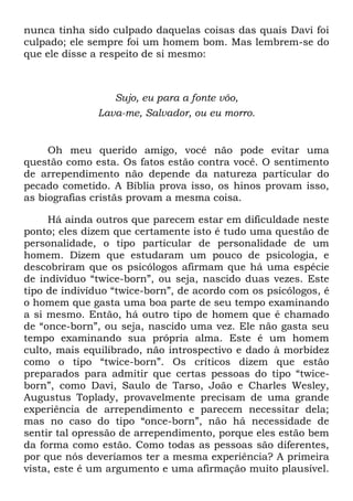 nunca tinha sido culpado daquelas coisas das quais Davi foi
culpado; ele sempre foi um homem bom. Mas lembrem-se do
que ele disse a respeito de si mesmo:
Sujo, eu para a fonte vôo,
Lava-me, Salvador, ou eu morro.
Oh meu querido amigo, você não pode evitar uma
questão como esta. Os fatos estão contra você. O sentimento
de arrependimento não depende da natureza particular do
pecado cometido. A Bíblia prova isso, os hinos provam isso,
as biografias cristãs provam a mesma coisa.
Há ainda outros que parecem estar em dificuldade neste
ponto; eles dizem que certamente isto é tudo uma questão de
personalidade, o tipo particular de personalidade de um
homem. Dizem que estudaram um pouco de psicologia, e
descobriram que os psicólogos afirmam que há uma espécie
de indivíduo ―twice-born‖, ou seja, nascido duas vezes. Este
tipo de indivíduo ―twice-born‖, de acordo com os psicólogos, é
o homem que gasta uma boa parte de seu tempo examinando
a si mesmo. Então, há outro tipo de homem que é chamado
de ―once-born‖, ou seja, nascido uma vez. Ele não gasta seu
tempo examinando sua própria alma. Este é um homem
culto, mais equilibrado, não introspectivo e dado à morbidez
como o tipo ―twice-born‖. Os críticos dizem que estão
preparados para admitir que certas pessoas do tipo ―twice-
born‖, como Davi, Saulo de Tarso, João e Charles Wesley,
Augustus Toplady, provavelmente precisam de uma grande
experiência de arrependimento e parecem necessitar dela;
mas no caso do tipo ―once-born‖, não há necessidade de
sentir tal opressão de arrependimento, porque eles estão bem
da forma como estão. Como todas as pessoas são diferentes,
por que nós deveríamos ter a mesma experiência? A primeira
vista, este é um argumento e uma afirmação muito plausível.
 
