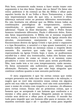 Pois bem, novamente nada temos a fazer senão trazer este
argumento à luz dos fatos. Quais são os fatos? Os fatos são
estes: podemos ir do começo ao fim da Bíblia e olhar para
aqueles heróis da fé no Velho e Novo Testamentos, e nada
nos impressionará mais do que isto, a incrível e óbvia
diferença natural entre as pessoas diferentes mencionadas.
Eu não hesitaria em afirmar que na Bíblia temos todas as
combinações psicológicas de temperamento, caráter,
constituição, e qualquer outra coisa que queiramos
adicionar. Vejam os doze discípulos. João e Pedro foram
homens totalmente diferentes. Paulo é diferente deles. Estes
são fatos inquestionáveis. A Bíblia em si mesma responde
essa teoria, e quando lemos a história da Igreja através dos
séculos, encontramos exatamente a mesma coisa.
Encontramos dentro da Igreja Cristã o tipo jovial e expansivo
e o tipo fleumático, o sensível e o tipo quase insensível; e no
entanto todos eles dirão as mesmas coisas a respeito deste
assunto. Eu assevero que cada tipo concebível está
representado na Igreja Cristã, hoje; e mais, se pudéssemos
escolhê-los e obter seu testemunho, todos eles fariam uma
afirmação acerca de como se viram a si mesmos como
pecadores e como correram a fonte para serem purificados.
Não, isso nada tem a ver com temperamento, nada mesmo.
Os fatos novamente são suficientes para refutar aquela
afirmação. Portanto, espero que não haja ninguém que
continue confuso quanto a esse assunto particular.
O meu argumento é que há certas coisas que estão
sempre presentes em todo caso de conversão e de salvação, e
sugiro que se você não encontra essas coisas em alguma
parte em sua vida ou experiência, você não está autorizado a
usar o nome de cristão com respeito a si mesmo. Já olhamos
para certas coisas. Essas são as primeiras coisas, que o
homem que se arrepende é um homem que confronta a si
mesmo e olha para si mesmo. Ninguém jamais se tornou
cristão sem deter-se e olhar para si mesmo. O mundo faz
tudo para impedir que um homem olhe para si mesmo; ele o
mantém correndo aqui e ali — qualquer coisa para impedir
 
