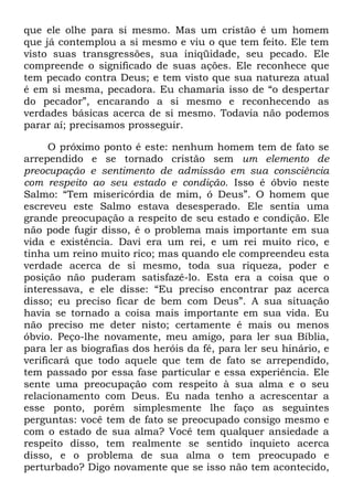 que ele olhe para si mesmo. Mas um cristão é um homem
que já contemplou a si mesmo e viu o que tem feito. Ele tem
visto suas transgressões, sua iniqüidade, seu pecado. Ele
compreende o significado de suas ações. Ele reconhece que
tem pecado contra Deus; e tem visto que sua natureza atual
é em si mesma, pecadora. Eu chamaria isso de ―o despertar
do pecador‖, encarando a si mesmo e reconhecendo as
verdades básicas acerca de si mesmo. Todavia não podemos
parar aí; precisamos prosseguir.
O próximo ponto é este: nenhum homem tem de fato se
arrependido e se tornado cristão sem um elemento de
preocupação e sentimento de admissão em sua consciência
com respeito ao seu estado e condição. Isso é óbvio neste
Salmo: ―Tem misericórdia de mim, ó Deus‖. O homem que
escreveu este Salmo estava desesperado. Ele sentia uma
grande preocupação a respeito de seu estado e condição. Ele
não pode fugir disso, é o problema mais importante em sua
vida e existência. Davi era um rei, e um rei muito rico, e
tinha um reino muito rico; mas quando ele compreendeu esta
verdade acerca de si mesmo, toda sua riqueza, poder e
posição não puderam satisfazê-lo. Esta era a coisa que o
interessava, e ele disse: ―Eu preciso encontrar paz acerca
disso; eu preciso ficar de bem com Deus‖. A sua situação
havia se tornado a coisa mais importante em sua vida. Eu
não preciso me deter nisto; certamente é mais ou menos
óbvio. Peço-lhe novamente, meu amigo, para ler sua Bíblia,
para ler as biografias dos heróis da fé, para ler seu hinário, e
verificará que todo aquele que tem de fato se arrependido,
tem passado por essa fase particular e essa experiência. Ele
sente uma preocupação com respeito à sua alma e o seu
relacionamento com Deus. Eu nada tenho a acrescentar a
esse ponto, porém simplesmente lhe faço as seguintes
perguntas: você tem de fato se preocupado consigo mesmo e
com o estado de sua alma? Você tem qualquer ansiedade a
respeito disso, tem realmente se sentido inquieto acerca
disso, e o problema de sua alma o tem preocupado e
perturbado? Digo novamente que se isso não tem acontecido,
 