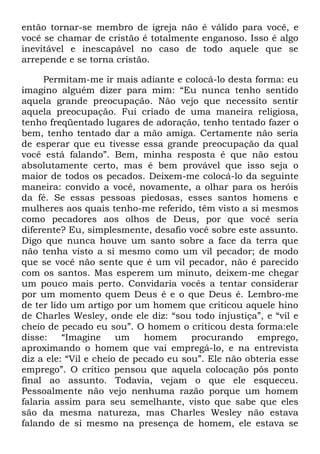 então tornar-se membro de igreja não é válido para você, e
você se chamar de cristão é totalmente enganoso. Isso é algo
inevitável e inescapável no caso de todo aquele que se
arrepende e se torna cristão.
Permitam-me ir mais adiante e colocá-lo desta forma: eu
imagino alguém dizer para mim: ―Eu nunca tenho sentido
aquela grande preocupação. Não vejo que necessito sentir
aquela preocupação. Fui criado de uma maneira religiosa,
tenho freqüentado lugares de adoração, tenho tentado fazer o
bem, tenho tentado dar a mão amiga. Certamente não seria
de esperar que eu tivesse essa grande preocupação da qual
você está falando‖. Bem, minha resposta é que não estou
absolutamente certo, mas é bem provável que isso seja o
maior de todos os pecados. Deixem-me colocá-lo da seguinte
maneira: convido a você, novamente, a olhar para os heróis
da fé. Se essas pessoas piedosas, esses santos homens e
mulheres aos quais tenho-me referido, têm visto a si mesmos
como pecadores aos olhos de Deus, por que você seria
diferente? Eu, simplesmente, desafio você sobre este assunto.
Digo que nunca houve um santo sobre a face da terra que
não tenha visto a si mesmo como um vil pecador; de modo
que se você não sente que é um vil pecador, não é parecido
com os santos. Mas esperem um minuto, deixem-me chegar
um pouco mais perto. Convidaria vocês a tentar considerar
por um momento quem Deus é e o que Deus é. Lembro-me
de ter lido um artigo por um homem que criticou aquele hino
de Charles Wesley, onde ele diz: ―sou todo injustiça‖, e ―vil e
cheio de pecado eu sou‖. O homem o criticou desta forma:ele
disse: ―Imagine um homem procurando emprego,
aproximando o homem que vai empregá-lo, e na entrevista
diz a ele: ―Vil e cheio de pecado eu sou‖. Ele não obteria esse
emprego‖. O crítico pensou que aquela colocação pôs ponto
final ao assunto. Todavia, vejam o que ele esqueceu.
Pessoalmente não vejo nenhuma razão porque um homem
falaria assim para seu semelhante, visto que sabe que eles
são da mesma natureza, mas Charles Wesley não estava
falando de si mesmo na presença de homem, ele estava se
 