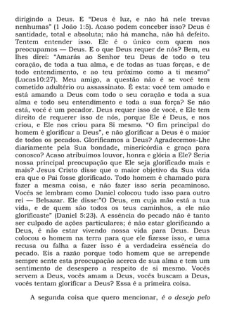 dirigindo a Deus. E ―Deus é luz, e não há nele trevas
nenhumas‖ (1 João 1:5). Acaso podem conceber isso? Deus é
santidade, total e absoluta; não há mancha, não há defeito.
Tentem entender isso. Ele é o único com quem nos
preocupamos — Deus. E o que Deus requer de nós? Bem, eu
lhes direi: ―Amarás ao Senhor teu Deus de todo o teu
coração, de toda a tua alma, e de todas as tuas forças, e de
todo entendimento, e ao teu próximo como a ti mesmo‖
(Lucas10:27). Meu amigo, a questão não é se você tem
cometido adultério ou assassinato. É esta: você tem amado e
está amando a Deus com todo o seu coração e toda a sua
alma e todo seu entendimento e toda a sua força? Se não
está, você é um pecador. Deus requer isso de você, e Ele tem
direito de requerer isso de nós, porque Ele é Deus, e nos
criou, e Ele nos criou para Si mesmo. ―O fim principal do
homem é glorificar a Deus‖, e não glorificar a Deus é o maior
de todos os pecados. Glorificamos a Deus? Agradecemos-Lhe
diariamente pela Sua bondade, misericórdia e graça para
conosco? Acaso atribuímos louvor, honra e glória a Ele? Seria
nossa principal preocupação que Ele seja glorificado mais e
mais? Jesus Cristo disse que o maior objetivo da Sua vida
era que o Pai fosse glorificado. Todo homem é chamado para
fazer a mesma coisa, e não fazer isso seria pecaminoso.
Vocês se lembram como Daniel colocou tudo isso para outro
rei — Belsazar. Ele disse:‖O Deus, em cuja mão está a tua
vida, e de quem são todos os teus caminhos, a ele não
glorificaste‖ (Daniel 5:23). A essência do pecado não é tanto
ser culpado de ações particulares; é não estar glorificando a
Deus, é não estar vivendo nossa vida para Deus. Deus
colocou o homem na terra para que ele fizesse isso, e uma
recusa ou falha a fazer isso é a verdadeira essência do
pecado. Eis a razão porque todo homem que se arrepende
sempre sente esta preocupação acerca de sua alma e tem um
sentimento de desespero a respeito de si mesmo. Vocês
servem a Deus, vocês amam a Deus, vocês buscam a Deus,
vocês tentam glorificar a Deus? Essa é a primeira coisa.
A segunda coisa que quero mencionar, é o desejo pelo
 
