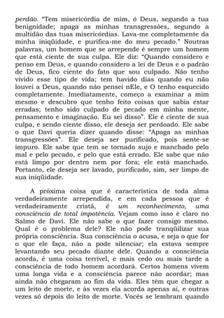 perdão. ―Tem misericórdia de mim, ó Deus, segundo a tua
benignidade; apaga as minhas transgressões, segundo a
multidão das tuas misericórdias. Lava-me completamente da
minha iniqüidade, e purifica-me do meu pecado.‖ Noutras
palavras, um homem que se arrepende é sempre um homem
que está ciente de sua culpa. Ele diz: ―Quando considero e
penso em Deus, e quando considero a lei de Deus e o padrão
de Deus, fico ciente do fato que sou culpado. Não tenho
vivido esse tipo de vida; tem havido dias quando eu não
louvei a Deus, quando não pensei nEle, e O tenho esquecido
completamente. Imediatamente, começo a examinar a mim
mesmo e descubro que tenho feito coisas que sabia estar
erradas; tenho sido culpado de pecado em minha mente,
pensamento e imaginação. Eu sei disso‖. Ele é ciente de sua
culpa, e sendo ciente disso, ele deseja ser perdoado. Ele sabe
o que Davi queria dizer quando disse: ―Apaga as minhas
transgressões‖. Ele deseja ser purificado, pois sente-se
impuro. Ele sabe que tem se tornado sujo e manchado pelo
mal e pelo pecado, e pelo que está errado. Ele sabe que não
está limpo por dentro nem por fora; ele está manchado.
Portanto, ele deseja ser lavado, purificado, sim, ser limpo de
sua iniqüidade.
A próxima coisa que é característica de toda alma
verdadeiramente arrependida, e em cada pessoa que é
verdadeiramente cristã, é um reconhecimento, uma
consciência de total impotência. Vejam como isso é claro no
Salmo de Davi. Ele não sabe o que fazer consigo mesmo.
Qual é o problema dele? Ele não pode tranqüilizar sua
própria consciência. Sua consciência o acusa, e seja o que for
o que ele faça, não a pode silenciar; ela estava sempre
levantando seu pecado diante dele. Quando a consciência
acorda, é uma coisa terrível, e mais cedo ou mais tarde a
consciência de todo homem acordará. Certos homens vivem
uma longa vida e a consciência parece não acordar; mas
ainda não chegaram ao fim da vida. Eles têm que chegar a
um leito de morte, e às vezes ela acorda apenas aí, e outras
vezes só depois do leito de morte. Vocês se lembram quando
 