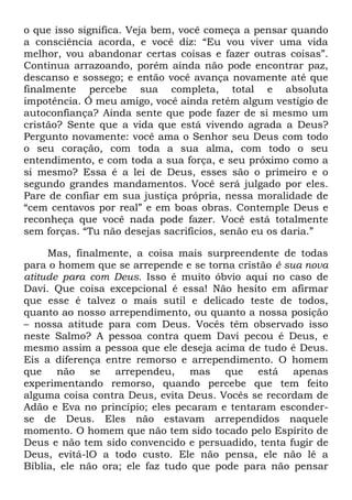 o que isso significa. Veja bem, você começa a pensar quando
a consciência acorda, e você diz: ―Eu vou viver uma vida
melhor, vou abandonar certas coisas e fazer outras coisas‖.
Continua arrazoando, porém ainda não pode encontrar paz,
descanso e sossego; e então você avança novamente até que
finalmente percebe sua completa, total e absoluta
impotência. Ó meu amigo, você ainda retém algum vestígio de
autoconfiança? Ainda sente que pode fazer de si mesmo um
cristão? Sente que a vida que está vivendo agrada a Deus?
Pergunto novamente: você ama o Senhor seu Deus com todo
o seu coração, com toda a sua alma, com todo o seu
entendimento, e com toda a sua força, e seu próximo como a
si mesmo? Essa é a lei de Deus, esses são o primeiro e o
segundo grandes mandamentos. Você será julgado por eles.
Pare de confiar em sua justiça própria, nessa moralidade de
―cem centavos por real‖ e em boas obras. Contemple Deus e
reconheça que você nada pode fazer. Você está totalmente
sem forças. ―Tu não desejas sacrifícios, senão eu os daria.‖
Mas, finalmente, a coisa mais surpreendente de todas
para o homem que se arrepende e se torna cristão é sua nova
atitude para com Deus. Isso é muito óbvio aqui no caso de
Davi. Que coisa excepcional é essa! Não hesito em afirmar
que esse é talvez o mais sutil e delicado teste de todos,
quanto ao nosso arrependimento, ou quanto a nossa posição
– nossa atitude para com Deus. Vocês têm observado isso
neste Salmo? A pessoa contra quem Davi pecou é Deus, e
mesmo assim a pessoa que ele deseja acima de tudo é Deus.
Eis a diferença entre remorso e arrependimento. O homem
que não se arrependeu, mas que está apenas
experimentando remorso, quando percebe que tem feito
alguma coisa contra Deus, evita Deus. Vocês se recordam de
Adão e Eva no princípio; eles pecaram e tentaram esconder-
se de Deus. Eles não estavam arrependidos naquele
momento. O homem que não tem sido tocado pelo Espírito de
Deus e não tem sido convencido e persuadido, tenta fugir de
Deus, evitá-lO a todo custo. Ele não pensa, ele não lê a
Bíblia, ele não ora; ele faz tudo que pode para não pensar
 