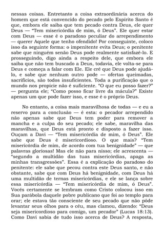 nessas coisas. Entretanto a coisa extraordinária acerca do
homem que está convencido do pecado pelo Espírito Santo é
que, embora ele saiba que tem pecado contra Deus, ele quer
Deus — ―Tem misericórdia de mim, ó Deus‖. Ele quer estar
com Deus — esse é o paradoxo peculiar do arrependimento
— querer Aquele que tenho ofendido! Por conseguinte, coloco
isso da seguinte forma: o impenitente evita Deus; o penitente
sabe que ninguém senão Deus pode realmente satisfazê-lo. E
prosseguindo, digo ainda a respeito dele, que embora ele
saiba que não tem buscado a Deus, todavia, ele volta-se para
Deus e começa a falar com Ele. Ele crê que Deus pode ajudá-
lo, e sabe que nenhum outro pode — ofertas queimadas,
sacrifícios, são todos insuficientes. Toda a purificação que o
mundo nos propicie não é suficiente. ―O que eu posso fazer?‖
— pergunta ele; ―Como posso ficar livre da mácula?‖ Existe
apenas um que pode fazer isso, e esse é o próprio Deus.
No entanto, a coisa mais maravilhosa de todas — e eu a
reservo para a conclusão — é esta: o pecador arrependido
não apenas sabe que Deus tem poder para remover a
mancha e a culpa do seu pecado; ele sabe, maravilha das
maravilhas, que Deus está pronto e disposto a fazer isso.
Ouçam a Davi — ―Tem misericórdia de mim, ó Deus‖. Ele
sabe que Deus é misericordioso. O que mais? ―Tem
misericórdia de mim, de acordo com tua benignidade‖ — que
palavras gloriosas! Mas ele não para nisso; ele acrescenta —
―segundo a multidão das tuas misericórdias, apaga as
minhas transgressões‖. Essa é a explicação do paradoxo do
penitente: ele sabe que pecou contra este Deus santo, e não
obstante, sabe que com Deus há benignidade, com Deus há
uma multidão de ternas misericórdias, e ele se lança sobre
essa misericórdia — ―Tem misericórdia de mim, ó Deus‖.
Vocês certamente se lembram como Cristo colocou isso em
Sua parábola daquele pobre publicano que foi ao templo para
orar; ele estava tão consciente de seu pecado que não pôde
levantar seus olhos para o céu, mas clamou, dizendo: ―Deus
seja misericordioso para comigo, um pecador‖ (Lucas 18:13).
Como Davi sabia de tudo isso acerca de Deus? A resposta,
 