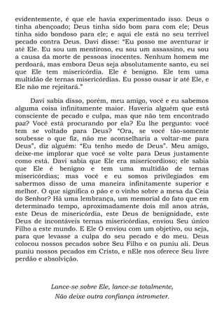 evidentemente, é que ele havia experimentado isso. Deus o
tinha abençoado; Deus tinha sido bom para com ele; Deus
tinha sido bondoso para ele; e aqui ele está no seu terrível
pecado contra Deus. Davi disse: ―Eu posso me aventurar ir
até Ele. Eu sou um mentiroso, eu sou um assassino, eu sou
a causa da morte de pessoas inocentes. Nenhum homem me
perdoará, mas embora Deus seja absolutamente santo, eu sei
que Ele tem misericórdia. Ele é benigno. Ele tem uma
multidão de ternas misericórdias. Eu posso ousar ir até Ele, e
Ele não me rejeitará.‖
Davi sabia disso, porém, meu amigo, você e eu sabemos
alguma coisa infinitamente maior. Haveria alguém que está
consciente de pecado e culpa, mas que não tem encontrado
paz? Você está procurando por ela? Eu lhe pergunto: você
tem se voltado para Deus? ―Ora, se você tão-somente
soubesse o que fiz, não me aconselharia a voltar-me para
Deus‖, diz alguém: ―Eu tenho medo de Deus‖. Meu amigo,
deixe-me implorar que você se volte para Deus justamente
como está. Davi sabia que Ele era misericordioso; ele sabia
que Ele é benigno e tem uma multidão de ternas
misericórdias; mas você e eu somos privilegiados em
sabermos disso de uma maneira infinitamente superior e
melhor. O que significa o pão e o vinho sobre a mesa da Ceia
do Senhor? Há uma lembrança, um memorial do fato que em
determinado tempo, aproximadamente dois mil anos atrás,
este Deus de misericórdia, este Deus de benignidade, este
Deus de incontáveis ternas misericórdias, enviou Seu único
Filho a este mundo. E Ele O enviou com um objetivo, ou seja,
para que levasse a culpa do seu pecado e do meu. Deus
colocou nossos pecados sobre Seu Filho e os puniu ali. Deus
puniu nossos pecados em Cristo, e nEle nos oferece Seu livre
perdão e absolvição.
Lance-se sobre Ele, lance-se totalmente,
Não deixe outra confiança intrometer.
 