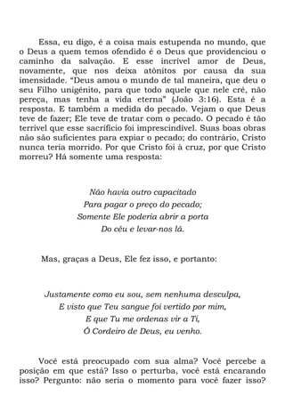 Essa, eu digo, é a coisa mais estupenda no mundo, que
o Deus a quem temos ofendido é o Deus que providenciou o
caminho da salvação. E esse incrível amor de Deus,
novamente, que nos deixa atônitos por causa da sua
imensidade. ―Deus amou o mundo de tal maneira, que deu o
seu Filho unigênito, para que todo aquele que nele crê, não
pereça, mas tenha a vida eterna‖ (João 3:16). Esta é a
resposta. E também a medida do pecado. Vejam o que Deus
teve de fazer; Ele teve de tratar com o pecado. O pecado é tão
terrível que esse sacrifício foi imprescindível. Suas boas obras
não são suficientes para expiar o pecado; do contrário, Cristo
nunca teria morrido. Por que Cristo foi à cruz, por que Cristo
morreu? Há somente uma resposta:
Não havia outro capacitado
Para pagar o preço do pecado;
Somente Ele poderia abrir a porta
Do céu e levar-nos lá.
Mas, graças a Deus, Ele fez isso, e portanto:
Justamente como eu sou, sem nenhuma desculpa,
E visto que Teu sangue foi vertido por mim,
E que Tu me ordenas vir a Ti,
Ó Cordeiro de Deus, eu venho.
Você está preocupado com sua alma? Você percebe a
posição em que está? Isso o perturba, você está encarando
isso? Pergunto: não seria o momento para você fazer isso?
 
