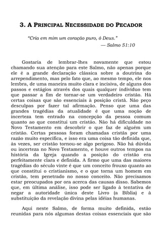 3. A PRINCIPAL NECESSIDADE DO PECADOR
―Cria em mim um coração puro, ó Deus.‖
— Salmo 51:10
Gostaria de lembrar-lhes novamente que estou
chamando sua atenção para este Salmo, não apenas porque
ele é a grande declaração clássica sobre a doutrina do
arrependimento, mas pelo fato que, ao mesmo tempo, ele nos
lembra, de uma maneira muito clara e incisiva, de alguns dos
passos e estágios através dos quais qualquer indivíduo tem
que passar a fim de tornar-se um verdadeiro cristão. Há
certas coisas que são essenciais à posição cristã. Não peço
desculpas por fazer tal afirmação. Penso que uma das
grandes tragédias da atualidade é que uma noção de
incerteza tem entrado na concepção da pessoa comum
quanto ao que constitui um cristão. Não há dificuldade no
Novo Testamento em descobrir o que faz de alguém um
cristão. Certas pessoas foram chamadas cristãs por uma
razão muito específica, e isso era uma coisa tão definida que,
às vezes, ser cristão tornou-se algo perigoso. Não há dúvida
ou incerteza no Novo Testamento, e houve outros tempos na
história da Igreja quando a posição do cristão era
perfeitamente clara e definida. A firmo que uma das maiores
tragédias do século vinte é que um conceito frouxo quanto ao
que constitui o cristianismo, e o que torna um homem em
cristão, tem penetrado no nosso conceito. Não precisamos
estar preocupados por ora acerca das causas disso. Sabemos
que, em última análise, isso pode ser ligado à tentativa de
negar a autoridade única deste Livro (a Bíblia) e à
substituição da revelação divina pelas idéias humanas.
Aqui neste Salmo, de forma muito definida, estão
reunidas para nós algumas destas coisas essenciais que são
 