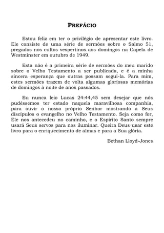 PREFÁCIO
Estou feliz em ter o privilégio de apresentar este livro.
Ele consiste de uma série de sermões sobre o Salmo 51,
pregados nos cultos vespertinos aos domingos na Capela de
Westminster em outubro de 1949.
Esta não é a primeira série de sermões do meu marido
sobre o Velho Testamento a ser publicada, e é a minha
sincera esperança que outras possam segui-la. Para mim,
estes sermões trazem de volta algumas gloriosas memórias
de domingos à noite de anos passados.
Eu nunca leio Lucas 24:44,45 sem desejar que nós
pudéssemos ter estado naquela maravilhosa companhia,
para ouvir o nosso próprio Senhor mostrando a Seus
discípulos o evangelho no Velho Testamento. Seja como for,
Ele nos antecedeu no caminho, e o Espírito Santo sempre
usará Seus servos para nos iluminar. Queira Deus usar este
livro para o enriquecimento de almas e para a Sua glória.
Bethan Lloyd-Jones
 