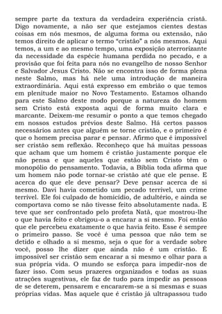 sempre parte da textura da verdadeira experiência cristã.
Digo novamente, a não ser que estejamos cientes destas
coisas em nós mesmos, de alguma forma ou extensão, não
temos direito de aplicar o termo ―cristão‖ a nós mesmos. Aqui
temos, a um e ao mesmo tempo, uma exposição aterrorizante
da necessidade da espécie humana perdida no pecado, e a
provisão que foi feita para nós no evangelho de nosso Senhor
e Salvador Jesus Cristo. Não se encontra isso de forma plena
neste Salmo, mas há nele uma introdução de maneira
extraordinária. Aqui está expresso em embrião o que temos
em plenitude maior no Novo Testamento. Estamos olhando
para este Salmo deste modo porque a natureza do homem
sem Cristo está exposta aqui de forma muito clara e
marcante. Deixem-me resumir o ponto a que temos chegado
em nossos estudos prévios deste Salmo. Há certos passos
necessários antes que alguém se torne cristão, e o primeiro é
que o homem precisa parar e pensar. Afirmo que é impossível
ser cristão sem reflexão. Reconheço que há muitas pessoas
que acham que um homem é cristão justamente porque ele
não pensa e que aqueles que estão sem Cristo têm o
monopólio do pensamento. Todavia, a Bíblia toda afirma que
um homem não pode tornar-se cristão até que ele pense. E
acerca do que ele deve pensar? Deve pensar acerca de si
mesmo. Davi havia cometido um pecado terrível, um crime
terrível. Ele foi culpado de homicídio, de adultério, e ainda se
comportava como se não tivesse feito absolutamente nada. E
teve que ser confrontado pelo profeta Natã, que mostrou-lhe
o que havia feito e obrigou-o a encarar a si mesmo. Foi então
que ele percebeu exatamente o que havia feito. Esse é sempre
o primeiro passo. Se você é uma pessoa que não tem se
detido e olhado a si mesmo, seja o que for a verdade sobre
você, posso lhe dizer que ainda não é um cristão. É
impossível ser cristão sem encarar a si mesmo e olhar para a
sua própria vida. O mundo se esforça para impedir-nos de
fazer isso. Com seus prazeres organizados e todas as suas
atrações sugestivas, ele faz de tudo para impedir as pessoas
de se deterem, pensarem e encararem-se a si mesmas e suas
próprias vidas. Mas aquele que é cristão já ultrapassou tudo
 