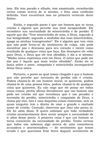 isso. Ele tem parado e olhado, tem examinado, reconhecido
certas coisas acerca de si mesmo, e feito uma confissão
definida. Você encontrará isso no primeiro versículo deste
Salmo.
Então, o segundo passo é que um homem que se torna
cristão é alguém que percebe sua total incapacidade. Ele
reconhece sua necessidade de misericórdia e de perdão. É
aquele que diz: ―Tem misericórdia de mim, ó Deus, segundo a
tua benignidade; segundo a multidão das tuas misericórdias,
apaga as minhas transgressões‖. Ele é alguém que tem visto
que não pode livrar-se do sentimento de culpa, não pode
encontrar paz e descanso para seu coração e mente como
resultado de qualquer coisa que faça. Em desespero ele volta
para Deus, o Deus que ele tem ofendido, e diz a si mesmo:
―Minha única esperança está em Deus. O único que pode me
dar paz é Aquele que mais tenho ofendido‖. Então ele se
lança sobre o amor, compaixão e misericórdia incomparável
desse Deus único.
Portanto, o ponto ao qual temos chegado é que o homem
que não percebe que necessita de perdão não é cristão.
Podem chamá-lo de um homem moral, se quiserem, podem
chamá-lo de uma pessoa ética, podem chamá-lo de qualquer
coisa que quiserem. Eu não nego que ele possa ser todas
essas coisas; porém afirmo literalmente que um homem não
pode ser cristão até que reconheça que é um pecador e
necessita do perdão, misericórdia e compaixão de Deus, e
clama por eles. Isto é uma daquelas coisas essenciais, sem as
quais ninguém tem o direito de usar o grande e exaltado
nome de cristão. Contudo, observem que Davi não parou aí.
Ele foi além disso. E quero enfatizar que todo verdadeiro
cristão invariavelmente deve sentir sempre a necessidade de
ir além desse ponto. A primeira coisa é que um homem se
torna consciente da necessidade do perdão. Tenho certeza
que todos nós sabemos algo acerca de uma consciência
acusadora e atormentadora — do sentimento que temos
errado e que queremos ficar livres daquele sentimento de
 