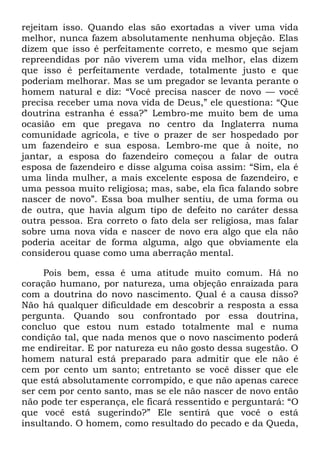 rejeitam isso. Quando elas são exortadas a viver uma vida
melhor, nunca fazem absolutamente nenhuma objeção. Elas
dizem que isso é perfeitamente correto, e mesmo que sejam
repreendidas por não viverem uma vida melhor, elas dizem
que isso é perfeitamente verdade, totalmente justo e que
poderiam melhorar. Mas se um pregador se levanta perante o
homem natural e diz: ―Você precisa nascer de novo — você
precisa receber uma nova vida de Deus,‖ ele questiona: ―Que
doutrina estranha é essa?‖ Lembro-me muito bem de uma
ocasião em que pregava no centro da Inglaterra numa
comunidade agrícola, e tive o prazer de ser hospedado por
um fazendeiro e sua esposa. Lembro-me que à noite, no
jantar, a esposa do fazendeiro começou a falar de outra
esposa de fazendeiro e disse alguma coisa assim: ―Sim, ela é
uma linda mulher, a mais excelente esposa de fazendeiro, e
uma pessoa muito religiosa; mas, sabe, ela fica falando sobre
nascer de novo‖. Essa boa mulher sentiu, de uma forma ou
de outra, que havia algum tipo de defeito no caráter dessa
outra pessoa. Era correto o fato dela ser religiosa, mas falar
sobre uma nova vida e nascer de novo era algo que ela não
poderia aceitar de forma alguma, algo que obviamente ela
considerou quase como uma aberração mental.
Pois bem, essa é uma atitude muito comum. Há no
coração humano, por natureza, uma objeção enraizada para
com a doutrina do novo nascimento. Qual é a causa disso?
Não há qualquer dificuldade em descobrir a resposta a essa
pergunta. Quando sou confrontado por essa doutrina,
concluo que estou num estado totalmente mal e numa
condição tal, que nada menos que o novo nascimento poderá
me endireitar. E por natureza eu não gosto dessa sugestão. O
homem natural está preparado para admitir que ele não é
cem por cento um santo; entretanto se você disser que ele
que está absolutamente corrompido, e que não apenas carece
ser cem por cento santo, mas se ele não nascer de novo então
não pode ter esperança, ele ficará ressentido e perguntará: ―O
que você está sugerindo?‖ Ele sentirá que você o está
insultando. O homem, como resultado do pecado e da Queda,
 