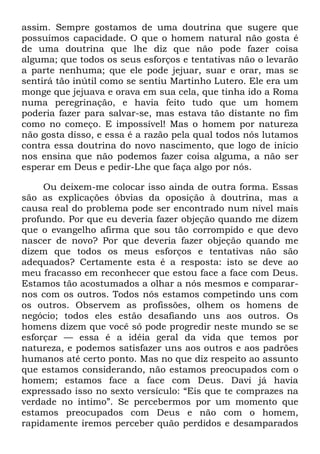 assim. Sempre gostamos de uma doutrina que sugere que
possuímos capacidade. O que o homem natural não gosta é
de uma doutrina que lhe diz que não pode fazer coisa
alguma; que todos os seus esforços e tentativas não o levarão
a parte nenhuma; que ele pode jejuar, suar e orar, mas se
sentirá tão inútil como se sentiu Martinho Lutero. Ele era um
monge que jejuava e orava em sua cela, que tinha ido a Roma
numa peregrinação, e havia feito tudo que um homem
poderia fazer para salvar-se, mas estava tão distante no fim
como no começo. E impossível! Mas o homem por natureza
não gosta disso, e essa é a razão pela qual todos nós lutamos
contra essa doutrina do novo nascimento, que logo de início
nos ensina que não podemos fazer coisa alguma, a não ser
esperar em Deus e pedir-Lhe que faça algo por nós.
Ou deixem-me colocar isso ainda de outra forma. Essas
são as explicações óbvias da oposição à doutrina, mas a
causa real do problema pode ser encontrado num nível mais
profundo. Por que eu deveria fazer objeção quando me dizem
que o evangelho afirma que sou tão corrompido e que devo
nascer de novo? Por que deveria fazer objeção quando me
dizem que todos os meus esforços e tentativas não são
adequados? Certamente esta é a resposta: isto se deve ao
meu fracasso em reconhecer que estou face a face com Deus.
Estamos tão acostumados a olhar a nós mesmos e comparar-
nos com os outros. Todos nós estamos competindo uns com
os outros. Observem as profissões, olhem os homens de
negócio; todos eles estão desafiando uns aos outros. Os
homens dizem que você só pode progredir neste mundo se se
esforçar — essa é a idéia geral da vida que temos por
natureza, e podemos satisfazer uns aos outros e aos padrões
humanos até certo ponto. Mas no que diz respeito ao assunto
que estamos considerando, não estamos preocupados com o
homem; estamos face a face com Deus. Davi já havia
expressado isso no sexto versículo: ―Eis que te comprazes na
verdade no íntimo‖. Se percebermos por um momento que
estamos preocupados com Deus e não com o homem,
rapidamente iremos perceber quão perdidos e desamparados
 
