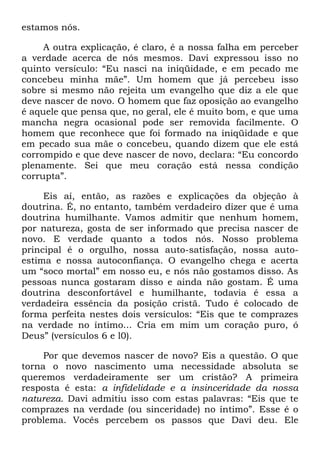 estamos nós.
A outra explicação, é claro, é a nossa falha em perceber
a verdade acerca de nós mesmos. Davi expressou isso no
quinto versículo: ―Eu nasci na iniqüidade, e em pecado me
concebeu minha mãe‖. Um homem que já percebeu isso
sobre si mesmo não rejeita um evangelho que diz a ele que
deve nascer de novo. O homem que faz oposição ao evangelho
é aquele que pensa que, no geral, ele é muito bom, e que uma
mancha negra ocasional pode ser removida facilmente. O
homem que reconhece que foi formado na iniqüidade e que
em pecado sua mãe o concebeu, quando dizem que ele está
corrompido e que deve nascer de novo, declara: ―Eu concordo
plenamente. Sei que meu coração está nessa condição
corrupta‖.
Eis aí, então, as razões e explicações da objeção à
doutrina. É, no entanto, também verdadeiro dizer que é uma
doutrina humilhante. Vamos admitir que nenhum homem,
por natureza, gosta de ser informado que precisa nascer de
novo. E verdade quanto a todos nós. Nosso problema
principal é o orgulho, nossa auto-satisfação, nossa auto-
estima e nossa autoconfiança. O evangelho chega e acerta
um ―soco mortal‖ em nosso eu, e nós não gostamos disso. As
pessoas nunca gostaram disso e ainda não gostam. É uma
doutrina desconfortável e humilhante, todavia é essa a
verdadeira essência da posição cristã. Tudo é colocado de
forma perfeita nestes dois versículos: ―Eis que te comprazes
na verdade no íntimo... Cria em mim um coração puro, ó
Deus‖ (versículos 6 e l0).
Por que devemos nascer de novo? Eis a questão. O que
torna o novo nascimento uma necessidade absoluta se
queremos verdadeiramente ser um cristão? A primeira
resposta é esta: a infidelidade e a insinceridade da nossa
natureza. Davi admitiu isso com estas palavras: ―Eis que te
comprazes na verdade (ou sinceridade) no íntimo‖. Esse é o
problema. Vocês percebem os passos que Davi deu. Ele
 