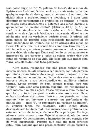 Não posso fugir de Ti.‖ ―A palavra de Deus‖, diz o autor da
Epístola aos Hebreus, ―é viva, e eficaz, e mais cortante do que
qualquer espada de dois gumes, e penetra até ao ponto de
dividir alma e espírito, juntas e medulas, e é apta para
discernir os pensamentos e propósitos do coração‖ e ―todas
as coisas estão descobertas e patentes aos olhos daquele a
quem temos de prestar contas‖ (Hebreus 4:12,13). Ah, se
você está simplesmente interessado em ficar livre do
sentimento de culpa e infelicidade e nada mais, digo-lhe que
ainda não está na verdadeira posição cristã. O cristão vai
além disso: ele percebe essa necessidade fundamental de
uma sinceridade no íntimo. Ele se vê através dos olhos de
Deus. Ele sabe que está sendo lido como um livro aberto, e
não importa o que outras pessoas possam ver nele e possam
pensar dele, ele sabe que Deus está lendo os pensamentos e
intenções do seu coração e todas as coisas acerca dele que
estão no recôndito de sua vida. Ele sabe que sua nudez está
visível aos olhos do Deus todo-poderoso.
Além disso, reconheço que não posso tornar a mim
mesmo sincero. Eu até resolvo a ser sincero, contudo percebo
que ainda estou brincando comigo mesmo, engano a mim
mesmo. Mantenho em dia meu livro-caixa com as contas dos
lucros e perdas, e sou bem-sucedido em equilibrar minhas
contas. Estou sempre de bem comigo mesmo, sou um
―expert‖, para usar uma palavra moderna, em racionalizar a
mim mesmo e minhas ações. Posso explicar a mim mesmo o
que faço, e tudo que pratico está certo aos meus olhos,
embora condene nos outros. Isso é o que percebo em mim
mesmo. Não sou honesto e sincero nas profundezas da
minha vida — mas ―Tu te comprazes na verdade no íntimo‖.
E, embora tenha me esforçado, estou ciente dessa
desonestidade fundamental, essa insinceridade profunda que
está no centro de tudo, e clamo a Deus para que Ele faça
alguma coisa acerca disso. Vejo aí a necessidade do novo
nascimento. Os pensamentos e intenções do meu coração são
de vital importância. Percebo que aqui (no meu coração)
estou num domínio que não posso controlar, então recorro a
 