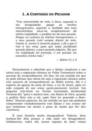 1. A CONFISSÃO DO PECADOR
―Tem misericórdia de mim, ó Deus, segundo a
tua benignidade; apaga as minhas
transgressões, segundo a multidão das tuas
misericórdias. Lava-me completamente da
minha iniqüidade, e purifica-me do meu pecado.
Porque eu conheço as minhas transgressões, e
o meu pecado está sempre diante de mim.
Contra ti, contra ti somente pequei, e fiz o que é
mal à tua vista, para que sejas justificado
quando falares, e puro quando julgares. Eis que
em iniqüidade fui formado, e em pecado me
concebeu minha mãe.‖
— Salmo 51:1-5
Normalmente é admitido que o Salmo cinqüenta e um
talvez seja a exposição clássica no Velho Testamento sobre a
questão do arrependimento. De fato, há um sentido em que
se pode afirmar que talvez ele seja a exposição clássica sobre
este assunto de arrependimento na Bíblia inteira. Ele é o
registro da agonia da alma de Davi, o rei de Israel, após ter
sido culpado de um crime particularmente terrível. Um
pequeno sub-título na Versão Autorizada (Authorized
Version) diz: ―para o músico-mor, um Salmo de Davi, quando
o profeta Nata veio a ele, após Davi ter possuído a Bate-
Seba‖. Noutras palavras, há um sentido em que não podemos
compreender verdadeiramente este Salmo e seu ensino até
que tenhamos em mente o pano de fundo que lhe deu
existência.
É uma história muito desagradável. Todavia, devo
lembrar-lhe dela porque a vida pode ser desagradável.
Infelizmente, todos nós somos capazes de fazer coisas
 