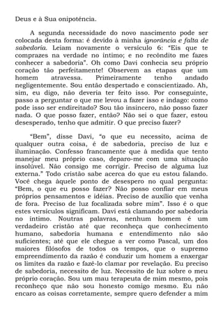 Deus e à Sua onipotência.
A segunda necessidade do novo nascimento pode ser
colocada desta forma: é devido à minha ignorância e falta de
sabedoria. Leiam novamente o versículo 6: ―Eis que te
comprazes na verdade no íntimo; e no recôndito me fazes
conhecer a sabedoria‖. Oh como Davi conhecia seu próprio
coração tão perfeitamente! Observem as etapas que um
homem atravessa. Primeiramente tenho andado
negligentemente. Sou então despertado e conscientizado. Ah,
sim, eu digo, não deveria ter feito isso. Por conseguinte,
passo a perguntar o que me levou a fazer isso e indago: como
pode isso ser endireitado? Sou tão insincero, não posso fazer
nada. O que posso fazer, então? Não sei o que fazer, estou
desesperado, tenho que admitir. O que preciso fazer?
―Bem‖, disse Davi, ―o que eu necessito, acima de
qualquer outra coisa, é de sabedoria, preciso de luz e
iluminação. Confesso francamente que à medida que tento
manejar meu próprio caso, deparo-me com uma situação
insolúvel. Não consigo me corrigir. Preciso de alguma luz
externa.‖ Todo cristão sabe acerca do que eu estou falando.
Você chega àquele ponto de desespero no qual pergunta:
―Bem, o que eu posso fazer? Não posso confiar em meus
próprios pensamentos e idéias. Preciso de auxílio que venha
de fora. Preciso de luz focalizada sobre mim‖. Isso é o que
estes versículos significam. Davi está clamando por sabedoria
no íntimo. Noutras palavras, nenhum homem é um
verdadeiro cristão até que reconheça que conhecimento
humano, sabedoria humana e entendimento não são
suficientes; até que ele chegue a ver como Pascal, um dos
maiores filósofos de todos os tempos, que o supremo
empreendimento da razão é conduzir um homem a enxergar
os limites da razão e fazê-lo clamar por revelação. Eu preciso
de sabedoria, necessito de luz. Necessito de luz sobre o meu
próprio coração. Sou um mau terapeuta de mim mesmo, pois
reconheço que não sou honesto comigo mesmo. Eu não
encaro as coisas corretamente, sempre quero defender a mim
 
