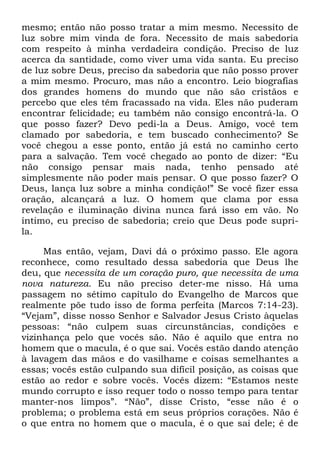 mesmo; então não posso tratar a mim mesmo. Necessito de
luz sobre mim vinda de fora. Necessito de mais sabedoria
com respeito à minha verdadeira condição. Preciso de luz
acerca da santidade, como viver uma vida santa. Eu preciso
de luz sobre Deus, preciso da sabedoria que não posso prover
a mim mesmo. Procuro, mas não a encontro. Leio biografias
dos grandes homens do mundo que não são cristãos e
percebo que eles têm fracassado na vida. Eles não puderam
encontrar felicidade; eu também não consigo encontrá-la. O
que posso fazer? Devo pedi-la a Deus. Amigo, você tem
clamado por sabedoria, e tem buscado conhecimento? Se
você chegou a esse ponto, então já está no caminho certo
para a salvação. Tem você chegado ao ponto de dizer: ―Eu
não consigo pensar mais nada, tenho pensado até
simplesmente não poder mais pensar. O que posso fazer? O
Deus, lança luz sobre a minha condição!‖ Se você fizer essa
oração, alcançará a luz. O homem que clama por essa
revelação e iluminação divina nunca fará isso em vão. No
íntimo, eu preciso de sabedoria; creio que Deus pode supri-
la.
Mas então, vejam, Davi dá o próximo passo. Ele agora
reconhece, como resultado dessa sabedoria que Deus lhe
deu, que necessita de um coração puro, que necessita de uma
nova natureza. Eu não preciso deter-me nisso. Há uma
passagem no sétimo capítulo do Evangelho de Marcos que
realmente põe tudo isso de forma perfeita (Marcos 7:14-23).
―Vejam‖, disse nosso Senhor e Salvador Jesus Cristo àquelas
pessoas: ―não culpem suas circunstâncias, condições e
vizinhança pelo que vocês são. Não é aquilo que entra no
homem que o macula, é o que sai. Vocês estão dando atenção
à lavagem das mãos e do vasilhame e coisas semelhantes a
essas; vocês estão culpando sua difícil posição, as coisas que
estão ao redor e sobre vocês. Vocês dizem: ―Estamos neste
mundo corrupto e isso requer todo o nosso tempo para tentar
manter-nos limpos‖. ―Não‖, disse Cristo, ―esse não é o
problema; o problema está em seus próprios corações. Não é
o que entra no homem que o macula, é o que sai dele; é de
 