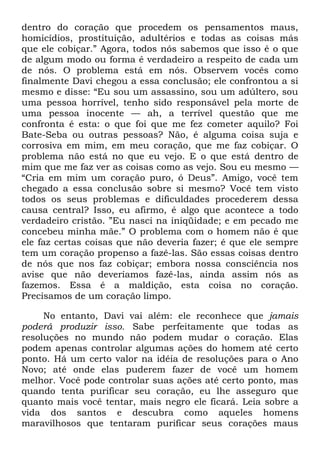dentro do coração que procedem os pensamentos maus,
homicídios, prostituição, adultérios e todas as coisas más
que ele cobiçar.‖ Agora, todos nós sabemos que isso é o que
de algum modo ou forma é verdadeiro a respeito de cada um
de nós. O problema está em nós. Observem vocês como
finalmente Davi chegou a essa conclusão; ele confrontou a si
mesmo e disse: ―Eu sou um assassino, sou um adúltero, sou
uma pessoa horrível, tenho sido responsável pela morte de
uma pessoa inocente — ah, a terrível questão que me
confronta é esta: o que foi que me fez cometer aquilo? Foi
Bate-Seba ou outras pessoas? Não, é alguma coisa suja e
corrosiva em mim, em meu coração, que me faz cobiçar. O
problema não está no que eu vejo. E o que está dentro de
mim que me faz ver as coisas como as vejo. Sou eu mesmo —
―Cria em mim um coração puro, ó Deus‖. Amigo, você tem
chegado a essa conclusão sobre si mesmo? Você tem visto
todos os seus problemas e dificuldades procederem dessa
causa central? Isso, eu afirmo, é algo que acontece a todo
verdadeiro cristão. ‖Eu nasci na iniqüidade; e em pecado me
concebeu minha mãe.‖ O problema com o homem não é que
ele faz certas coisas que não deveria fazer; é que ele sempre
tem um coração propenso a fazê-las. São essas coisas dentro
de nós que nos faz cobiçar; embora nossa consciência nos
avise que não deveríamos fazê-las, ainda assim nós as
fazemos. Essa é a maldição, esta coisa no coração.
Precisamos de um coração limpo.
No entanto, Davi vai além: ele reconhece que jamais
poderá produzir isso. Sabe perfeitamente que todas as
resoluções no mundo não podem mudar o coração. Elas
podem apenas controlar algumas ações do homem até certo
ponto. Há um certo valor na idéia de resoluções para o Ano
Novo; até onde elas puderem fazer de você um homem
melhor. Você pode controlar suas ações até certo ponto, mas
quando tenta purificar seu coração, eu lhe asseguro que
quanto mais você tentar, mais negro ele ficará. Leia sobre a
vida dos santos e descubra como aqueles homens
maravilhosos que tentaram purificar seus corações maus
 