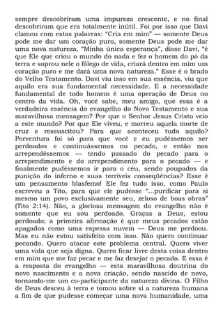 sempre descobriram uma impureza crescente, e no final
descobriram que era totalmente inútil. Foi por isso que Davi
clamou com estas palavras: ―Cria em mim‖ — somente Deus
pode me dar um coração puro, somente Deus pode me dar
uma nova natureza. ―Minha única esperança‖, disse Davi, ―é
que Ele que criou o mundo do nada e fez o homem do pó da
terra e soprou nele o fôlego de vida, criará dentro em mim um
coração puro e me dará uma nova natureza.‖ Esse é o brado
do Velho Testamento. Davi viu isso em sua essência, viu que
aquilo era sua fundamental necessidade. E a necessidade
fundamental de todo homem é uma operação de Deus no
centro da vida. Oh, você sabe, meu amigo, que essa é a
verdadeira essência do evangelho do Novo Testamento e sua
maravilhosa mensagem? Por que o Senhor Jesus Cristo veio
a este mundo? Por que Ele viveu, e morreu aquela morte de
cruz e ressuscitou? Para que aconteceu tudo aquilo?
Porventura foi só para que você e eu pudéssemos ser
perdoados e continuássemos no pecado, e então nos
arrependêssemos — tendo passado do pecado para o
arrependimento e do arrependimento para o pecado — e
finalmente pudéssemos ir para o céu, sendo poupados da
punição do inferno e suas terríveis conseqüências? Esse é
um pensamento blasfemo! Ele fez tudo isso, como Paulo
escreveu a Tito, para que ele pudesse ―...purificar para si
mesmo um povo exclusivamente seu, zeloso de boas obras‖
(Tito 2:14). Não, a gloriosa mensagem do evangelho não é
somente que eu sou perdoado. Graças a Deus, estou
perdoado; a primeira afirmação é que meus pecados estão
apagados como uma espessa nuvem — Deus me perdoou.
Mas eu não estou satisfeito com isso. Não quero continuar
pecando. Quero atacar este problema central. Quero viver
uma vida que seja digna. Quero ficar livre desta coisa dentro
em mim que me faz pecar e me faz desejar o pecado. E essa é
a resposta do evangelho — esta maravilhosa doutrina do
novo nascimento e a nova criação, sendo nascido de novo,
tornando-me um co-participante da natureza divina. O Filho
de Deus desceu à terra e tomou sobre si a natureza humana
a fim de que pudesse começar uma nova humanidade, uma
 