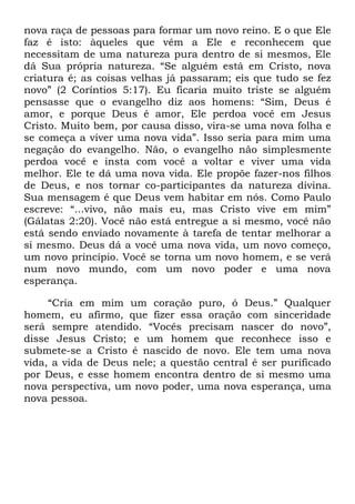 nova raça de pessoas para formar um novo reino. E o que Ele
faz é isto: àqueles que vêm a Ele e reconhecem que
necessitam de uma natureza pura dentro de si mesmos, Ele
dá Sua própria natureza. ―Se alguém está em Cristo, nova
criatura é; as coisas velhas já passaram; eis que tudo se fez
novo‖ (2 Coríntios 5:17). Eu ficaria muito triste se alguém
pensasse que o evangelho diz aos homens: ―Sim, Deus é
amor, e porque Deus é amor, Ele perdoa você em Jesus
Cristo. Muito bem, por causa disso, vira-se uma nova folha e
se começa a viver uma nova vida‖. Isso seria para mim uma
negação do evangelho. Não, o evangelho não simplesmente
perdoa você e insta com você a voltar e viver uma vida
melhor. Ele te dá uma nova vida. Ele propõe fazer-nos filhos
de Deus, e nos tornar co-participantes da natureza divina.
Sua mensagem é que Deus vem habitar em nós. Como Paulo
escreve: ―...vivo, não mais eu, mas Cristo vive em mim‖
(Gálatas 2:20). Você não está entregue a si mesmo, você não
está sendo enviado novamente à tarefa de tentar melhorar a
si mesmo. Deus dá a você uma nova vida, um novo começo,
um novo princípio. Você se torna um novo homem, e se verá
num novo mundo, com um novo poder e uma nova
esperança.
―Cria em mim um coração puro, ó Deus.‖ Qualquer
homem, eu afirmo, que fizer essa oração com sinceridade
será sempre atendido. ―Vocês precisam nascer do novo‖,
disse Jesus Cristo; e um homem que reconhece isso e
submete-se a Cristo é nascido de novo. Ele tem uma nova
vida, a vida de Deus nele; a questão central é ser purificado
por Deus, e esse homem encontra dentro de si mesmo uma
nova perspectiva, um novo poder, uma nova esperança, uma
nova pessoa.
 